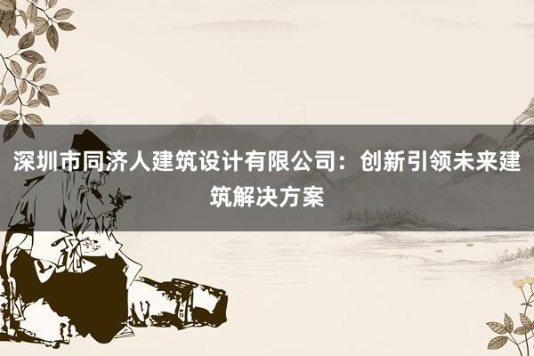 深圳市同济人建筑设计有限公司：创新引领未来建筑解决方案